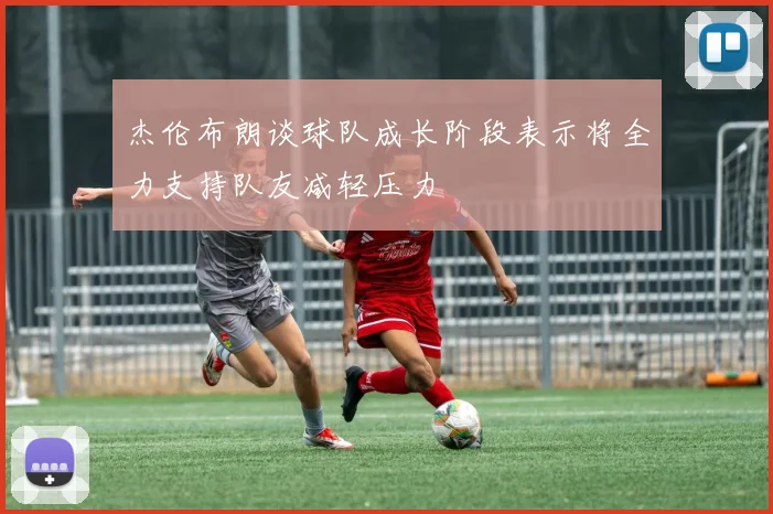 杰伦布朗谈球队成长阶段表示将全力支持队友减轻压力