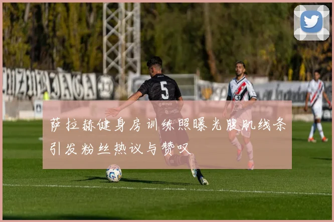 萨拉赫健身房训练照曝光腹肌线条引发粉丝热议与赞叹