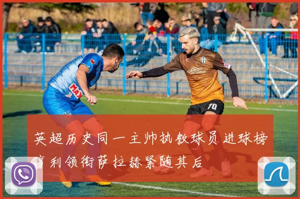 英超历史同一主帅执教球员进球榜亨利领衔萨拉赫紧随其后