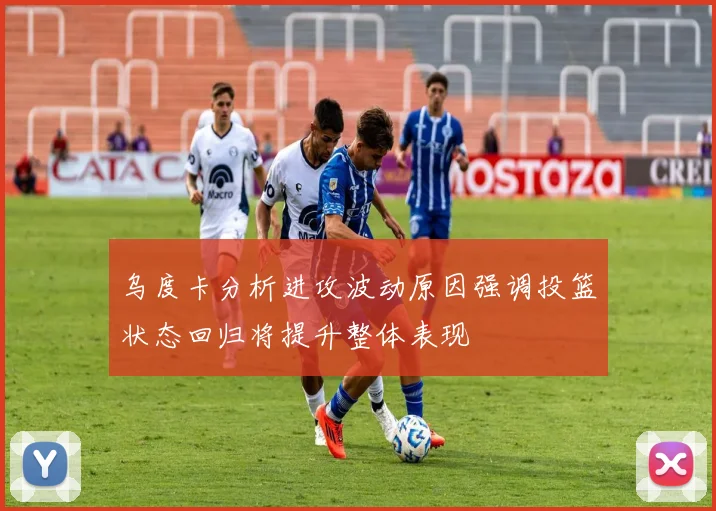 乌度卡分析进攻波动原因强调投篮状态回归将提升整体表现