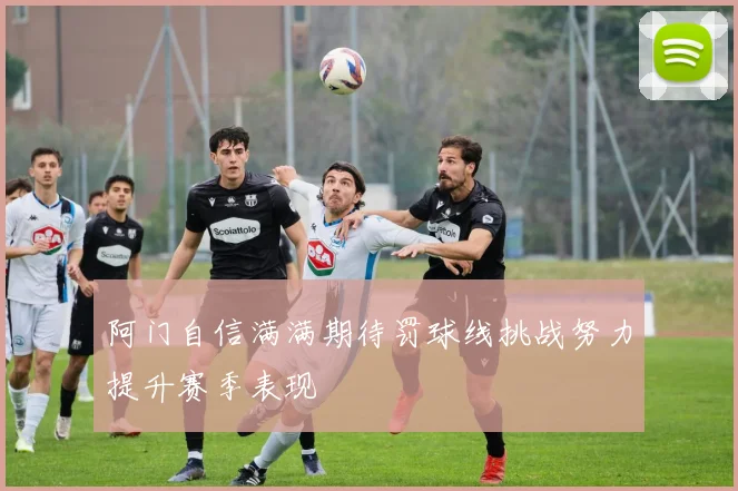 阿门自信满满期待罚球线挑战努力提升赛季表现