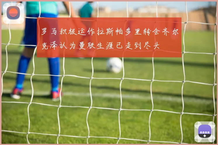 罗马积极运作拉斯帕多里转会齐尔克泽认为曼联生涯已走到尽头