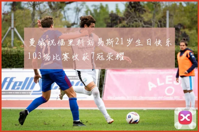 曼城祝福里科刘易斯21岁生日快乐103场比赛收获7冠荣耀