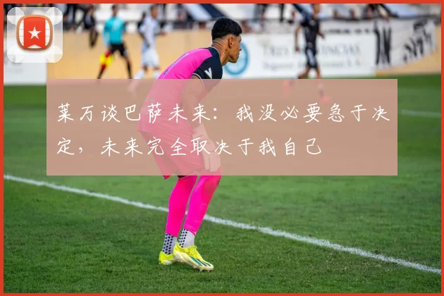 莱万谈巴萨未来：我没必要急于决定，未来完全取决于我自己