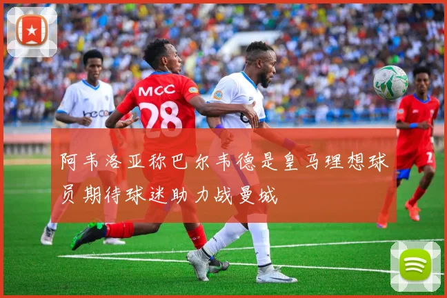 阿韦洛亚称巴尔韦德是皇马理想球员期待球迷助力战曼城