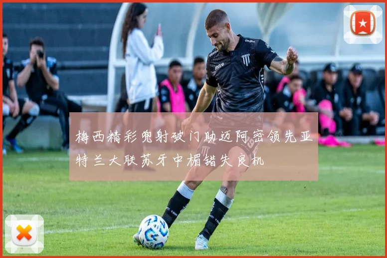 梅西精彩兜射破门助迈阿密领先亚特兰大联苏牙中楣错失良机