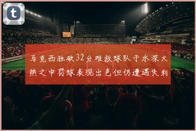马克西独砍32分难救球队于水深火热之中罚球表现出色但仍遭遇失利