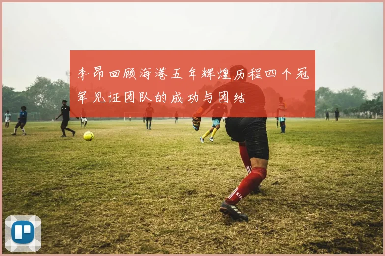 李昂回顾海港五年辉煌历程四个冠军见证团队的成功与团结