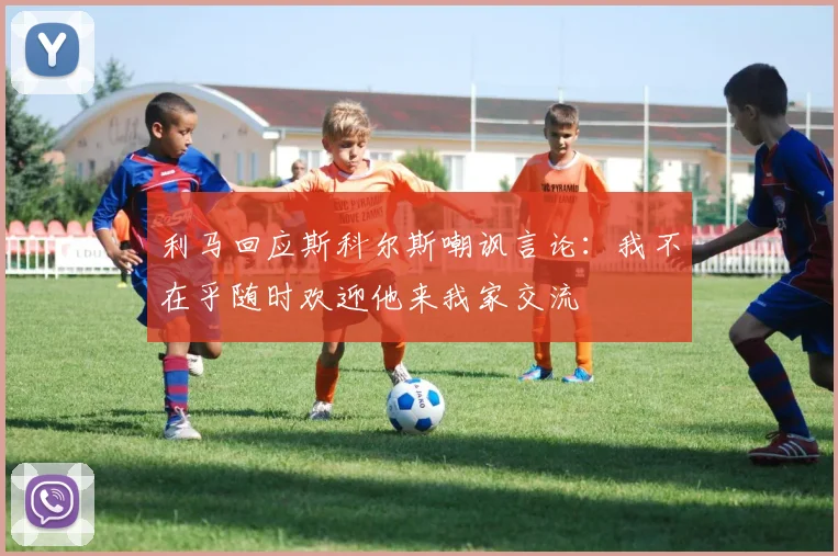 利马回应斯科尔斯嘲讽言论：我不在乎随时欢迎他来我家交流