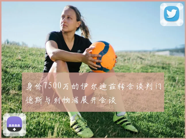 身价7500万的伊尔迪兹转会谈判门德斯与利物浦展开会谈