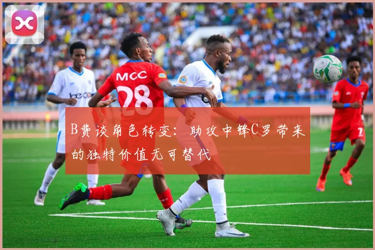 B费谈角色转变：助攻中锋C罗带来的独特价值无可替代