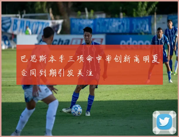 巴恩斯本季三项命中率创新高明夏合同到期引发关注