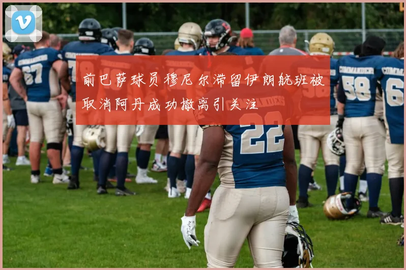 前巴萨球员穆尼尔滞留伊朗航班被取消阿丹成功撤离引关注