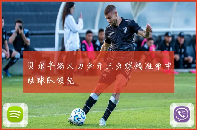 贝尔半场火力全开三分球精准命中助球队领先
