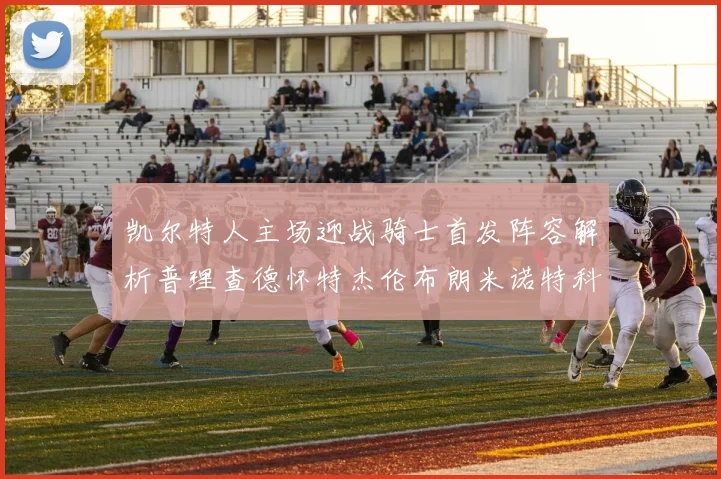 凯尔特人主场迎战骑士首发阵容解析普理查德怀特杰伦布朗米诺特科塔齐聚一堂