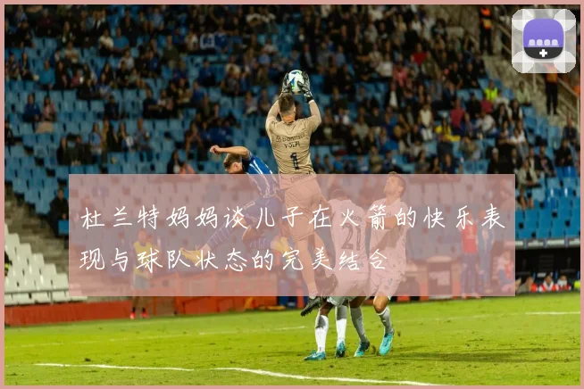 杜兰特妈妈谈儿子在火箭的快乐表现与球队状态的完美结合