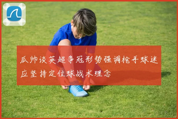 瓜帅谈英超争冠形势强调枪手球迷应坚持定位球战术理念