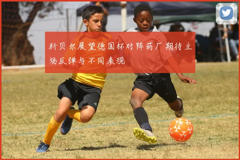 科贝尔展望德国杯对阵药厂期待主场反弹与不同表现