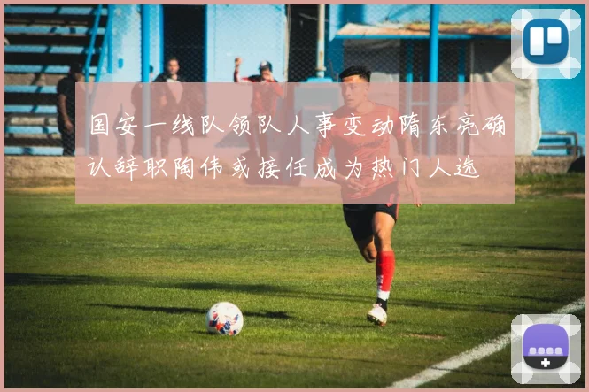 国安一线队领队人事变动隋东亮确认辞职陶伟或接任成为热门人选