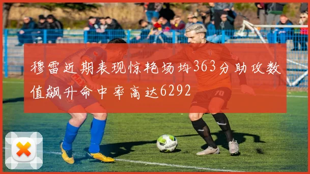 穆雷近期表现惊艳场均363分助攻数值飙升命中率高达6292