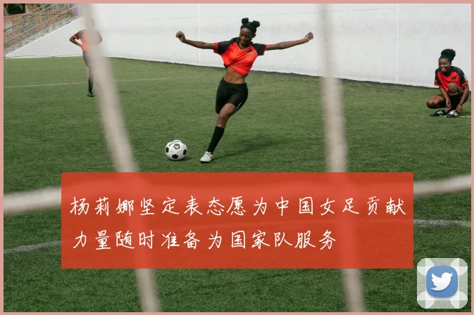 杨莉娜坚定表态愿为中国女足贡献力量随时准备为国家队服务