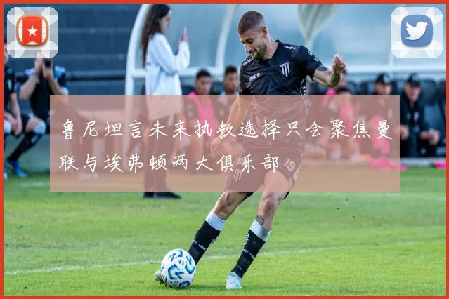 鲁尼坦言未来执教选择只会聚焦曼联与埃弗顿两大俱乐部