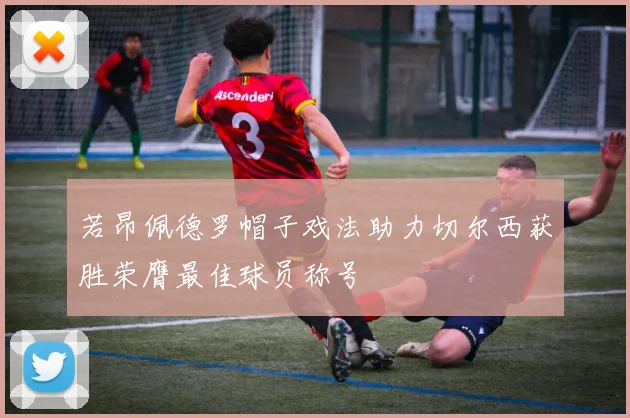 若昂佩德罗帽子戏法助力切尔西获胜荣膺最佳球员称号