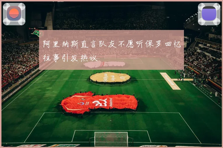 阿里纳斯直言队友不愿听保罗回忆往事引发热议