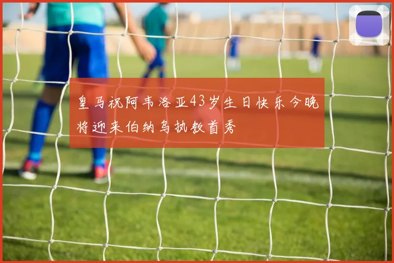 皇马祝阿韦洛亚43岁生日快乐今晚将迎来伯纳乌执教首秀