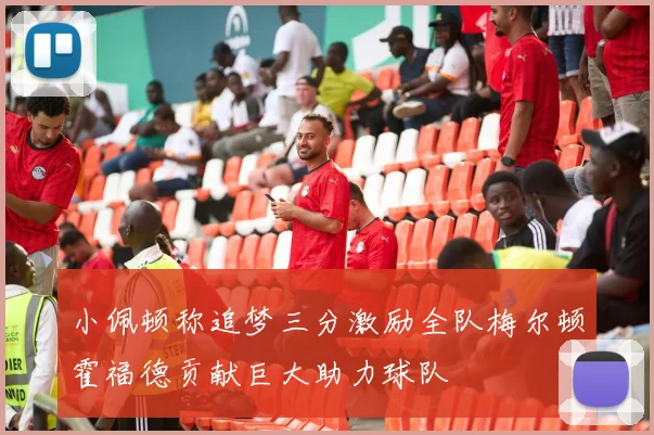 小佩顿称追梦三分激励全队梅尔顿霍福德贡献巨大助力球队